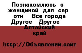 Познакомлюсь  с   женщиной  для  сер  отн. - Все города Другое » Другое   . Алтайский край